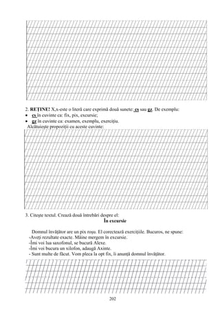 202
2. REŢINE! X,x-este o literă care exprimă două sunete: cs sau gz. De exemplu:
cs în cuvinte ca: fix, pix, excursie;
gz în cuvinte ca: examen, exemplu, exerciţiu.
Alcătuieşte propoziţii cu aceste cuvinte:
3. Citeşte textul. Crează două întrebări despre el:
În excursie
Domnul învăţător are un pix roşu. El corectează exerciţiile. Bucuros, ne spune:
-Aveţi rezultate exacte. Mâine mergem în excursie.
-Îmi voi lua saxofonul, se bucură Alexe.
-Îmi voi bucura un xilofon, adaugă Axinte.
- Sunt multe de făcut. Vom pleca la opt fix, îi anunţă domnul învăţător.
 