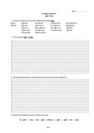 203
data………………
Grupul de litere
ghe/ Ghe
1. Citeşte coloanele de cuvinte subliniind grupul ghe:
ghem ghea-ţă ba-ghe-tă în-ghe-ţa-tă privighetoare
jgheab ghe-ţar ghe-mu-it ve-ri-ghe-tă gherghină
Gher-la Gher-ghi-na her-ghe-li-e ghetuţe
Gher-man An-ghe-luş An-ghe-lu-ţă gheare
Gheor-ghe Gheor-ghi-ţă
2. Scrie grupul ghe şi Ghe:
3. Alcătuieşte propoziţii, utilizând cuvinte de la exerciţiul numărul 1:
4. Ordonează silabele pentru a obţine cuvinte:
-it ; ghe - ; - me ; - mu - ; ghe - , Gheor - ; - ghe - ; - ghe - ; în - ; - ţat.
 