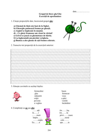 204
data……………….
Grupul de litere ghe/Ghe
Exerciţii de aprofundare
1. Citeşte propoziţiile date, încercuind grupul ghe:
a) Ghemul de lână este luat de la Sighet.
b) Gheorghe patinează frumos pe gheaţă.
c) Anghel se înghesuie în maşină.
d) – Ce ghete frumoase am văzut în vitrină!
e) Grivei se joacă cu ghemotoace de hârtie.
f) La înghesuială am pierdut verigheta.
g) Bunica a ales gheme de aţă frumos colorate.
2. Transcrie trei propoziţii de la exerciţiul anterior:
3. Găseşte cuvintele cu acelaşi înţeles:
fermecător basm
glas fermecat
măiastră voce
vrăjit a păzi
poveste vestită
a veghea încântător
4. Completaţi cu ge sau ghe:
……aţă An…….luş
în……r An…….la
…….muit privi…….toare
împin…… …….neral
…….orghe cule…….
Eu…….n spa……..te
 