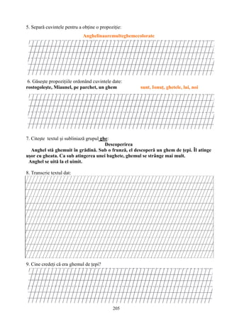 205
5. Separă cuvintele pentru a obţine o propoziţie:
Anghelinaaremulteghemecolorate
6. Găseşte propoziţiile ordonând cuvintele date:
rostogoleşte, Miaunel, pe parchet, un ghem sunt, Ionuţ, ghetele, lui, noi
7. Citeşte textul şi subliniază grupul ghe:
Descoperirea
Anghel stă ghemuit în grădină. Sub o frunză, el descoperă un ghem de ţepi. Îl atinge
uşor cu gheata. Ca sub atingerea unei baghete, ghemul se strânge mai mult.
Anghel se uită la el uimit.
8. Transcrie textul dat:
9. Cine credeţi că era ghemul de ţepi?
 