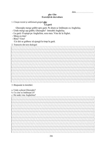 206
data……………………
ghe- Ghe
Exerciţii de dezvoltare
1. Citeşte textul şi subliniază grupul ghe:
La gară
2. Transcrie din text dialogul:
3. Răspunde la întrebări:
a. Unde a plecat Gheorghe?
b. Cu cine se întâlneşte el?
c. De unde vine Anghelina?
Gheorghe merge grăbit spre gară. Pe drum se întâlneşte cu Angheluş.
- Unde mergi aşa grăbit, Gheorghe? întreabă Angheluş.
- La gară. O aştept pe Anghelina, sora mea. Vine de la Sighet.
- Merg cu tine!
- Bine! Vino!
Cei doi se grăbesc să ajungă la timp la gară.
 