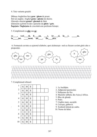 207
G H E
G H E
G H E
G H E
G H E
E
G H
G H
G H E
G H E
E
G H E
1
2
3
4
5
6
7
8
9
10
4. Taie varianta greşită:
Mătuşa Anghelina face gem / ghem de prune.
Într-un ungher, Anghel geme / gheme de durere.
Gheruţă a deşirat gemul / ghemul de lână.
Gherasim a primit în dar o pereche de ghete / gete.
Îngeţata / Îngheţata de ciocolată este preferata Getuţei.
5. Completează cu ghe sau ge:
re____, veri____tă, li____an, ___r, Ar____zi, în___r, _____m,
în_____ţat, ____meni, ale____, De____ţica.
6. Formează cuvinte cu ajutorul silabelor, apoi alcătuieşte oral cu fiecare cuvânt găsit câte o
propoziţie:
7. Completează rebusul:
.
ghe
toc
mo
ţat
ghe
în
it
mu
ghe
1. Le încălţăm.
2. Adăpostul paznicului.
3. Înfăşurare de fire.
4. Mamifer sălbatic din Asia şi Africa.
5. Bloc de gheaţă.
6. Polei.
7. Unghie mare, ascuţită.
8. Cocoşat, gârbovit.
9. Ţesătură întinsă pe cadru.
10. Nume de băiat.
 