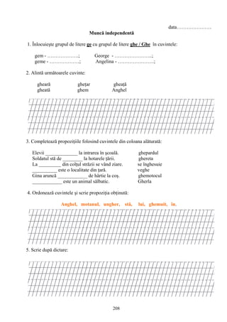 208
data…………………
Muncă independentă
1. Înlocuieşte grupul de litere ge cu grupul de litere ghe / Ghe în cuvintele:
gem - ……………….; George - …………………..;
geme - ………………; Angelina - ………………….;
2. Alintă următoarele cuvinte:
gheară gheţar gheaţă
gheată ghem Anghel
3. Completează propoziţiile folosind cuvintele din coloana alăturată:
Elevii _____________ la intrarea în şcoală. ghepardul
Soldatul stă de ________ la hotarele ţării. ghereta
La _________ din colţul străzii se vând ziare. se înghesuie
__________ este o localitate din ţară. veghe
Gina aruncă ____________ de hârtie la coş. ghemotocul
____________ este un animal sălbatic. Gherla
4. Ordonează cuvintele şi scrie propoziţia obţinută:
Anghel, motanul, ungher, stă, lui, ghemuit, în.
5. Scrie după dictare:
 