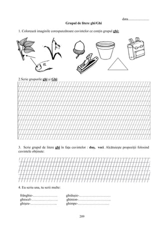 209
data........................
Grupul de litere ghi/Ghi
1. Colorează imaginile corespunzătoare cuvintelor ce conţin grupul ghi:
2.Scrie grupurile ghi şi Ghi:
3. Scrie grupul de litere ghi în faţa cuvintelor : duş, veci. Alcătuieşte propoziţii folosind
cuvintele obţinute:
4. Eu scriu una, tu scrii multe:
frânghie-………………… ghiduşie-………………………
ghiocel-………………….. ghinion-……………………….
ghişeu-………………….. ghimpe-………………………
 