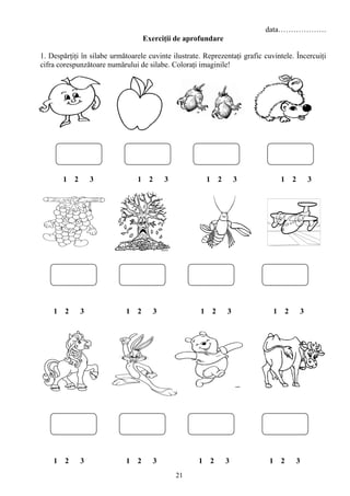 21
data……………….
Exerciţii de aprofundare
1. Despărţiţi în silabe următoarele cuvinte ilustrate. Reprezentaţi grafic cuvintele. Încercuiţi
cifra corespunzătoare numărului de silabe. Coloraţi imaginile!
1 2 3 1 2 3 1 2 3 1 2 3
1 2 3 1 2 3 1 2 3 1 2 3
1 2 3 1 2 3 1 2 3 1 2 3
 