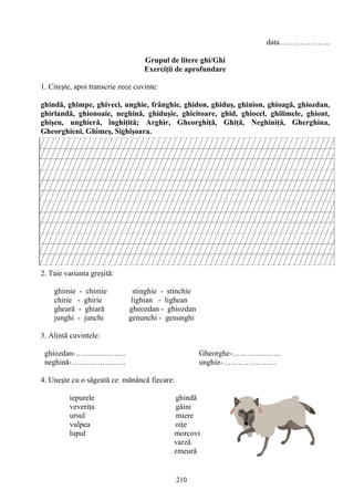 210
data………………..
Grupul de litere ghi/Ghi
Exerciţii de aprofundare
1. Citeşte, apoi transcrie zece cuvinte:
ghindă, ghimpe, ghiveci, unghie, frânghie, ghidon, ghiduş, ghinion, ghioagă, ghiozdan,
ghirlandă, ghionoaie, neghină, ghiduşie, ghicitoare, ghid, ghiocel, ghilimele, ghiont,
ghişeu, unghieră, înghiţită; Arghir, Gheorghiţă, Ghiţă, Neghiniţă, Gherghina,
Gheorghieni, Ghimeş, Sighişoara.
2. Taie varianta greşită:
ghimie - chimie stinghie - stinchie
chirie - ghirie lighian - lighean
gheară - ghiară gheozdan - ghiozdan
junghi - junchi genunchi - genunghi
3. Alintă cuvintele:
ghiozdan-……………….. Gheorghe-……………….
neghină-………………… unghie-…………………
4. Uneşte cu o săgeată ce mănâncă fiecare:
iepurele ghindă
veveriţa găini
ursul miere
vulpea oiţe
lupul morcovi
varză
zmeură
 