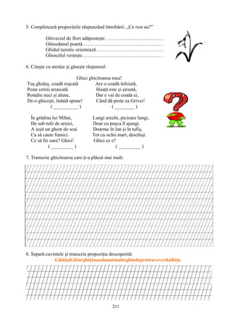 211
5. Completează propoziţiile răspunzând întrebării: ,,Ce rost au?”
Ghiveciul de flori adăposteşte…………………………….. .
Ghiozdanul poartă………………………………………… .
Ghidul turistic orientează…………………………………. .
Ghiocelul vesteşte………………………………………… .
6. Citeşte cu atenţie şi găseşte răspunsul:
Ghici ghicitoarea mea!
Tuş ghiduş, coadă roşcată Are o coadă înfoiată,
Peste cetini aruncată. Hoaţă este şi şireată,
Ronţăie nuci şi alune, Dar e vai de coada ei,
De-o ghiceşti, îndată spune! Când dă peste ea Grivei!
( __________ ) ( ________ )
În grădina lui Mihai, Lungi urechi, picioare lungi,
De sub tufe de urzici, Doar cu puşca îl ajungi.
A ieşit un ghem de scai Doarme în lan şi în tufiş,
Ca să caute furnici. Tot cu ochii mari, deschişi.
Ce să fie oare? Ghici! Ghici ce e?
( _________ ) ( _________ )
7. Transcrie ghicitoarea care ţi-a plăcut mai mult:
8. Separă cuvintele şi transcrie propoziţia descoperită:
GhiţăşiGhiorghiţăauadunatmulteghindepentruveveriţaRiţa.
 