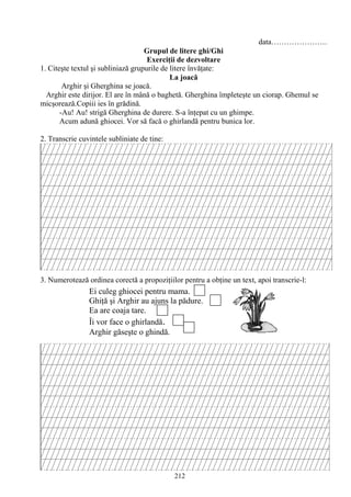212
data………………….
Grupul de litere ghi/Ghi
Exerciţii de dezvoltare
1. Citeşte textul şi subliniază grupurile de litere învăţate:
La joacă
Arghir şi Gherghina se joacă.
Arghir este dirijor. El are în mână o baghetă. Gherghina împleteşte un ciorap. Ghemul se
micşorează.Copiii ies în grădină.
-Au! Au! strigă Gherghina de durere. S-a înţepat cu un ghimpe.
Acum adună ghiocei. Vor să facă o ghirlandă pentru bunica lor.
2. Transcrie cuvintele subliniate de tine:
3. Numerotează ordinea corectă a propoziţiilor pentru a obţine un text, apoi transcrie-l:
Ei culeg ghiocei pentru mama.
Ghiţă şi Arghir au ajuns la pădure.
Ea are coaja tare.
Îi vor face o ghirlandă.
Arghir găseşte o ghindă.
 
