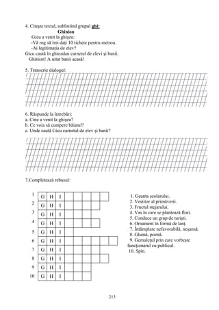213
G H I
G H I
G H I
G H I
G H I
I
G H
G H
G H I
G H I
I
G H I
1
2
3
4
5
6
7
8
9
10
4. Citeşte textul, subliniind grupul ghi:
Ghinion
Gicu a venit la ghişeu:
-Vă rog să îmi daţi 10 tichete pentru metrou.
-Ai legitimaţia de elev?
Gicu caută în ghiozdan carnetul de elevi şi banii.
Ghinion! A uitat banii acasă!
5. Transcrie dialogul:
6. Răspunde la întrebări:
a. Cine a venit la ghişeu?
b. Ce voia să cumpere băiatul?
c. Unde caută Gicu carnetul de elev şi banii?
7.Completează rebusul:
1. Geanta şcolarului.
2. Vestitor al primăverii.
3. Fructul stejarului.
4. Vas în care se plantează flori.
5. Conduce un grup de turişti.
6. Ornament în formă de lanţ.
7. Întâmplare nefavorabilă, neşansă.
8. Glumă, poznă.
9. Gemuleţul prin care vorbeşte
funcţionarul cu publicul.
10. Spin.
 