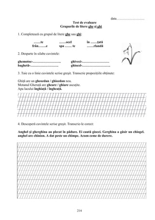 214
data…………………….
Test de evaluare
Grupurile de litere ghe şi ghi
1. Completează cu grupul de litere ghe sau ghi:
……te ……ocel în ……ţată
frân…….e spa …… te ……rlandă
2. Desparte în silabe cuvintele:
ghemotoc-……………………. ghiveci-……………………
baghetă-……………………. ghiocel-…………………….
3. Taie cu o linie cuvintele scrise greşit. Transcrie propoziţiile obţinute:
Ghiţă are un gheozdan / ghiozdan nou.
Motanul Gheruţă are gheare / ghiare ascuţite.
Apa lacului înghiaţă / îngheaţă.
4. Descoperă cuvintele scrise greşit. Transcrie-le corect:
Anghel şi gherghina au plecat în pădure. Ei caută giocei. Gerghina a găsir un chiogel.
anghel are chinion. A dat peste un chimpe. Acum ceme de durere.
 