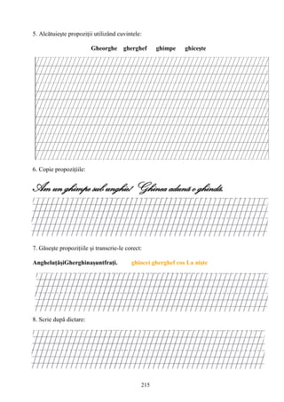 215
5. Alcătuieşte propoziţii utilizând cuvintele:
Gheorghe gherghef ghimpe ghiceşte
6. Copie propoziţiile:
Am un ghimpe sub unghie! Ghinea adunã o ghindã.
7. Găseşte propoziţiile şi transcrie-le corect:
AngheluţăşiGherghinaşuntfraţi. ghiocei gherghef cos La nişte
8. Scrie după dictare:
 