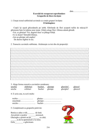 216
data…………………
Exerciţii de recuperare-aprofundare
Grupurile de litere învăţate
1. Citeşte textul subliniind cuvintele ce conţin grupuri învăţate:
O întâmplare
Copiii îşi aşază ghiozdanele pe iarbă. Ghirlande de flori acoperă tufele de măceşi.O
ghionoaie bate în tulpina unui stejar. Ghiţă culege flori. Ghinea adună ghindă.
-Vai, ce ghinion! Vai, degetul meu! se plânge Ghiţă.
-Ce te doare? Întreabă Ghinea.
-Am un ghimpe sub unghie!
De durere înghite în sec.
2. Transcrie cuvintele subliniate. Alcătuieşte cu trei din ele propoziţii:
3. Alege forma corectă a cuvintelor următoare:
urechie chibrituri buchiet ghempe gherchef ghiocel
ureche cribituri buchet ghimpe gherghef gheocel
4. E scriu una, tu scrii multe:
rochie-…………………. gheţuş-……………………….
smochină-……………….. ghimpe-…………………….
ureche-……………………. buchet-………………………
5. Completează cu grupurile potrivite:
Bunica a adus o ridi_______ de lună.
Am primit o jucărie _______nezească.
Gheorghe a primit un pa________ cu cărţi.
______ia de la apartament e la mine.
Gelu________ o ghicitoare.
 