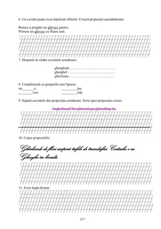 217
6. Un cuvânt poate avea înţelesuri diferite. Crează propoziţii asemănătoare:
Bunica a pregătit un ghiveci gustos.
Primise un ghiveci cu floare rară.
7. Desparte în silabe cuvintele următoare:
gherghină-…………………………………
gherghef - …………………………………
ghicitoare - ………………………………
8. Completează cu grupurile care lipsesc:
un_______e _________ţuş
________veci _________tuţe
9. Separă cuvintele din propoziţia următoare. Scrie apoi propoziţia corect.
AnghelinaşiGherghinaalegneghinadingrâu.
10. Copie propoziţiile:
Ghirlande de flori acoperã tufele de trandafiri.Costache e cu
Gheoghe în livadã.
11. Scrie după dictare:
 