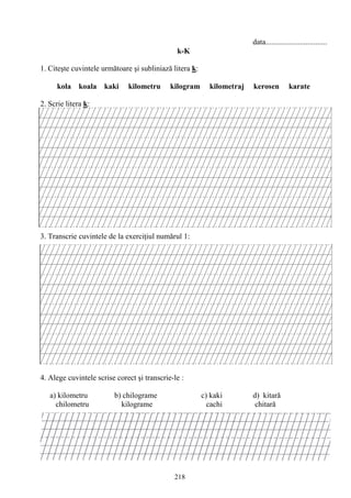 218
data................................
k-K
1. Citeşte cuvintele următoare şi subliniază litera k:
kola koala kaki kilometru kilogram kilometraj kerosen karate
2. Scrie litera k:
3. Transcrie cuvintele de la exerciţiul numărul 1:
4. Alege cuvintele scrise corect şi transcrie-le :
a) kilometru b) chilograme c) kaki d) kitară
chilometru kilograme cachi chitară
 