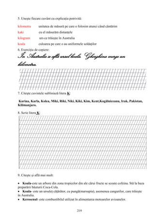 219
5. Uneşte fiecare cuvânt cu explicaţia potrivită:
kilometru unitatea de măsură pe care o folosim atunci când cântărim
kaki cu el măsurăm distanţele
kilogram urs ce trăieşte în Australia
koala culoarea pe care o au uniformele soldaţilor
6. Exerciţiu de copiere:
În Australia se aflã ursul koala. Gherghina merge un
kilometru.
7. Citeşte cuvintele subliniază litera K:
Karina, Karla, Kolea, Miki, Riki, Niki, Kiki, Kim, Kent,Kogălniceanu, Irak, Pakistan,
Kilimanjaro.
8. Scrie litera K:
9. Citeşte şi află mai mult:
Koala-este un arbore din zona tropicelor din ale cărui fructe se scoate cofeina. Stă la baza
preparării băuturii Coca-Cola.
Koala- este un ursuleţ căţărător, cu pungă(marsupiu), asemenea cangurilor, care trăieşte
în Australia.
Kerosenul- este combustibilul utilizat în alimentarea motoarelor avioanelor.
 