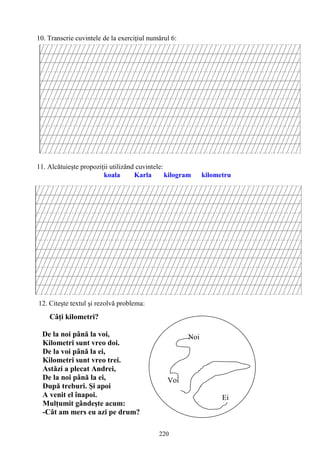 220
10. Transcrie cuvintele de la exerciţiul numărul 6:
11. Alcătuieşte propoziţii utilizând cuvintele:
koala Karla kilogram kilometru
12. Citeşte textul şi rezolvă problema:
Câţi kilometri?
De la noi până la voi,
Kilometri sunt vreo doi.
De la voi până la ei,
Kilometri sunt vreo trei.
Astăzi a plecat Andrei,
De la noi până la ei,
După treburi. Şi apoi
A venit el înapoi.
Mulţumit gândeşte acum:
-Cât am mers eu azi pe drum?
Noi
Voi
Ei
 