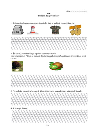 221
data…………………….
k-K
Exerciţii de aprofundare
1. Scrie cuvintele corespunzătoare imaginilor date şi alcătuiţi propoziţii cu ele:
2. În Noua Zeelandă trăieşte o pasăre cu numele: kiwi?
Cine spune rapid: -“Cum se numeşte fructul cu acelaşi nume? Alcătuieşte propoziţii cu acest
cuvânt:
3. Formulaţi o propoziţie în care să foloseşti cel puţin un cuvânt care să conţină litera k:
4. Scrie după dictare:
 