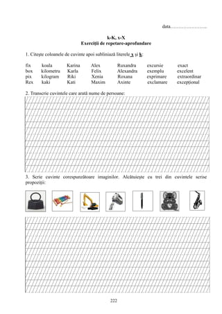 222
data…………………..
k-K, x-X
Exerciţii de repetare-aprofundare
1. Citeşte coloanele de cuvinte apoi subliniază literele x şi k:
fix koala Karina Alex Ruxandra excursie exact
box kilometru Karla Felix Alexandra exemplu excelent
pix kilogram Riki Xenia Roxana exprimare extraordinar
Rex kaki Kati Maxim Axinte exclamare excepţional
2. Transcrie cuvintele care arată nume de persoane:
3. Scrie cuvinte corespunzătoare imaginilor. Alcătuieşte cu trei din cuvintele scrise
propoziţii:
 