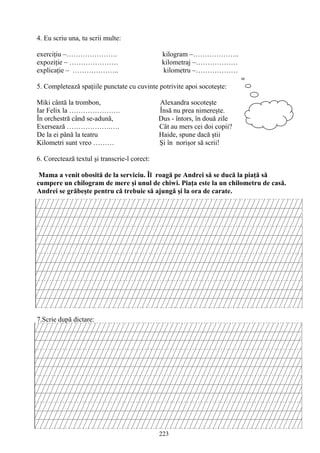 223
4. Eu scriu una, tu scrii multe:
exerciţiu –…………………. kilogram –………………..
expoziţie – ………………… kilometraj –………………
explicaţie – ……………….. kilometru –………………
5. Completează spaţiile punctate cu cuvinte potrivite apoi socoteşte:
Miki cântă la trombon, Alexandra socoteşte
Iar Felix la …………………. Însă nu prea nimereşte.
În orchestră când se-adună, Dus - întors, în două zile
Exersează ……………….…. Cât au mers cei doi copii?
De la ei până la teatru Haide, spune dacă ştii
Kilometri sunt vreo ……… Şi în norişor să scrii!
6. Corectează textul şi transcrie-l corect:
Mama a venit obosită de la serviciu. Îl roagă pe Andrei să se ducă la piaţă să
cumpere un chilogram de mere şi unul de chiwi. Piaţa este la un chilometru de casă.
Andrei se grăbeşte pentru că trebuie să ajungă şi la ora de carate.
7.Scrie după dictare:
 