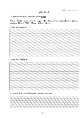 224
data…………………
q-Q,w-W,y-Y
1. Citeşte cuvintele date subliniind literele q,w,y:
Walter Skoda party Woody yoga Ry Roxana Tony weekend Jerry Quintus
playback kilowat Micky Mexic Quick Kevin
2. Scrie literele q, w,y:
3. Scrie literele Q,W, Y:
4. Transcrie de la exerciţiul numărul 1 numele de persoane:
 