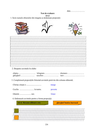 226
data………………….
Test de evaluare
(a-y)
1. Scrie numele obiectelor din imagine şi alcătuieşte propoziţii:
2. Desparte cuvintele în silabe:
chipiu-…………………….. kilogram-…………………. chemare-…………………….
gherghef-………………… saxofon-………………….. taxi-………………………….
3. Completează propoziţiile folosind cuvintele potrivite din coloana alăturată:
Chiriac citeşte o .............................. merge
Cecilia ............................. la teatru. poveste
Ghetele ....................... noi. Ginei
4. Ordonează cuvintele pentru a forma propoziţii:
elevă Roxana silitoare este gherghef bunica lucrează
 