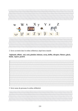 229
2. Scrie cuvintele date în ordine alfabetică, după litera iniţială:
îngheţată, albină, ouă, casă, pământ, baloane, cocoş, delfin, elicopter, fluture, gâscă,
haină, iepure, jucării.
3. Scrie nume de persoane în ordine alfabetică:
 