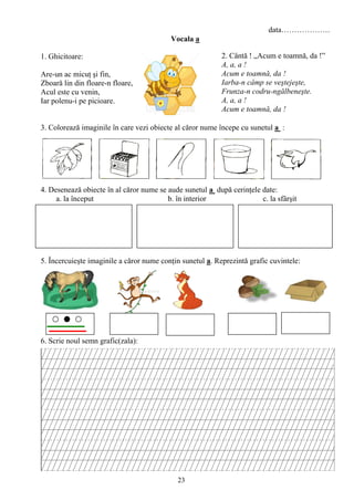 23
data……………….
Vocala a
1. Ghicitoare:
Are-un ac micuţ şi fin,
Zboară lin din floare-n floare,
Acul este cu venin,
Iar polenu-i pe picioare.
3. Colorează imaginile în care vezi obiecte al căror nume începe cu sunetul a :
4. Desenează obiecte în al căror nume se aude sunetul a după cerinţele date:
a. la început b. în interior c. la sfârşit
5. Încercuieşte imaginile a căror nume conţin sunetul a. Reprezintă grafic cuvintele:
6. Scrie noul semn grafic(zala):
2. Cântă ! „Acum e toamnă, da !”
A, a, a !
Acum e toamnă, da !
Iarba-n câmp se veştejeşte,
Frunza-n codru-ngălbeneşte.
A, a, a !
Acum e toamnă, da !
 