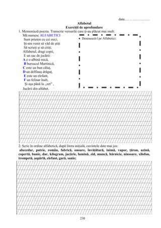 230
data………………….
Alfabetul
Exerciţii de aprofundare
1. Memorează poezia. Transcrie versurile care ţi-au plăcut mai mult:
Mă numesc ALFABETICI
Sunt prieten cu cei mici.
Şi-am venit să văd de ştiţi
Să scrieţi şi să citiţi.
Alfabetul, dragi copii,
E un sac de jucării:
A e o albină mică,
B bursucul Martinică,
C este un bun căluţ,
D un delfinaş drăguţ,
E este un elefant,
F un felinar înalt,
Şi aşa până la ,,zet” ,
Jucării din alfabet.
2. Scrie în ordine alfabetică, după litera iniţială, cuvintele date mai jos:
abecedar, patrie, român, fabrică, onoare, învăţătură, inimă, vapor, ţăran, uzină,
copertă, bunic, dar, kilogram, jucărie, lumină, zid, muncă, hărnicie, ninsoare, xilofon,
trompetă, şopârlă, elefant, gară, sanie;
Desenează-l pe Alfabetici:
 