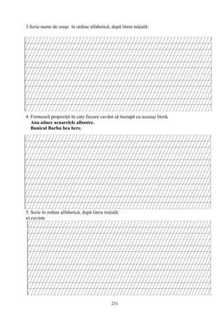 231
3.Scrie nume de oraşe în ordine alfabetică, după litera iniţială:
4. Formează propoziţii în care fiecare cuvânt să înceapă cu aceeaşi literă.
Ana aduce acuarelele albastre.
Bunicul Barbu bea bere.
5. Scrie în ordine alfabetică, după litera iniţială:
a) cuvinte
 