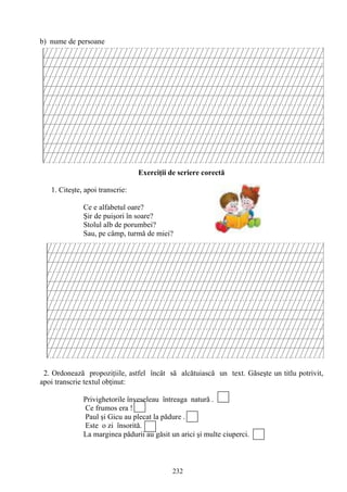 232
b) nume de persoane
Exerciţii de scriere corectă
1. Citeşte, apoi transcrie:
Ce e alfabetul oare?
Şir de puişori în soare?
Stolul alb de porumbei?
Sau, pe câmp, turmă de miei?
2. Ordonează propoziţiile, astfel încât să alcătuiască un text. Găseşte un titlu potrivit,
apoi transcrie textul obţinut:
Privighetorile înveseleau întreaga natură .
Ce frumos era !
Paul şi Gicu au plecat la pădure .
Este o zi însorită.
La marginea pădurii au găsit un arici şi multe ciuperci.
 