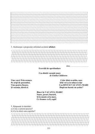 233
3. Alcătuieşte o propoziţie utilizând cuvântul alfabet:
data………………………
Exerciţii de aprofundare
Cea dintâi vacanţă mare
de Emilia Căldăraru
Vine vara! Prin urmare Celor dintr-a-ntâia, oare
Pe aripi de porumbei, Ştiţi voi ce le-aduce-n dar
Vine pentru fiecare, Cea DINTÂI VACANŢĂ MARE
Şi vacanţa, darul ei. După-un harnic an şcolar?
Bine-i în VACANŢA MARE!
Soare, jocuri, bucurii,
Şi la munte şi la mare.
Ce frumos va fi, copii!
1. Răspunde la întrebări:
a.) Cine e autorul poeziei?
b.) Ce le oferă vara copiiilor?
 