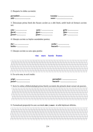 234
2. Desparte în silabe cuvintele:
porumbei-………………….. vacanţa -…………………..
ştiţi -………………….. soare - …………………..
3. Înlocuieşte prima literă din fiecare cuvânt cu o altă literă, astfel încât să formezi cuvinte
noi:
vine - ……………. vara - …………….. prin -……………
darul - ………….. mare -…………….. bine - …………..
jocuri -…………. soare -……………. voi - ……………
4. Găseşte cuvinte cu înţeles asemănător pentru:
dar -…. ……………. şcolar - …………….
întâia - ……………. bucurii -- ……………
5. Găseşte cuvinte cu sens opus pentru:
vine mare harnic frumos
6. Eu scriu una, tu scrii multe:
aripi - ……………….. porumbei - …………………
jocuri -………………. bucurii - ……………………
7. Scrie în ordine alfabetică(după prima literă) cuvintele din primele două versuri ale poeziei.
8. Formulează propoziţii în care cuvintele dar şi mare să aibă înţelesuri diferite.
 