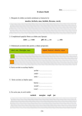 236
data……………………
Evaluare finală
1. Desparte în silabe cuvintele următoare şi transcrie-le:
mazăre, farfurie, mac, închide, Roxana, varză;
2. Completează spaţiile libere cu silaba care lipseşte:
cum- ......- ram ghi- ci-......-re .....-nia
3. Ordonează cuvintele date pentru a obţine propoziţii:
4. Scrie cuvinte cu acelaşi înţeles:
şcolar – ………………..
omăt – ………………..
amic - …………………
5. Scrie cuvinte cu înţeles opus:
harnic -…………………
scund -…………………
vesel - …………………
6. Eu scriu una, tu scrii multe:
rachetă margine copil joc
repară, bunicul, câinelui, cuşca
reparăvărul, este, Gheorghe,
meu.
vărul, este, Gheorghe, meu.
 