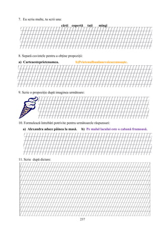 237
7. Eu scriu multe, tu scrii una:
cărţi copertă taţi mingi
8. Separă cuvintele pentru a obţine propoziţii:
a) Carteaesteprietenamea. b)Prietenulbunlanevoiesecunoaşte.
9. Scrie o propoziţie după imaginea următoare:
10. Formulează întrebări potrivite pentru următoarele răspunsuri:
a) Alexandra aduce pâinea la masă. b) Pe malul lacului este o cabană frumoasă.
11. Scrie după dictare:
 
