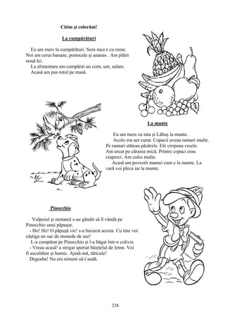 238
Citim şi colorăm!
La cumpărături
Eu am mers la cumpărături. Sora mea e cu mine.
Noi am cerut banane, portocale şi ananas . Am plătit
nouă lei.
La alimentara am cumpărat un corn, unt, salam.
Acasă am pus totul pe masă.
La munte
Eu am mers cu tata şi Lăbuş la munte.
Acolo era aer curat. Copacii aveau ramuri multe.
Pe ramuri stăteau păsărele. Ele ciripeau vesele.
Am urcat pe cărarea mică. Printre copaci erau
ciuperci. Am cules multe.
Acasă am povestit mamei cum e la munte. La
vară voi pleca iar la munte.
Pinocchio
Vulpoiul şi motanul s-au gândit să îl vândă pe
Pinocchio unui păpuşar.
- Ho! Ho! O păpuşă vie! s-a bucurat acesta. Cu tine voi
câştiga un sac de monede de aur!
L-a cumpărat pe Pinocchio şi l-a băgat într-o colivie.
- Vreau acasă! a strigat speriat băieţelul de lemn. Voi
fi ascultător şi harnic. Ajută-mă, tăticule!
Degeaba! Nu era nimeni să-l audă.
 