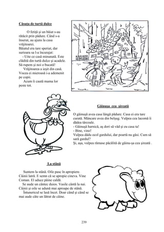 239
Căsuţa de turtă dulce
O fetiţă şi un băiat s-au
rătăcit prin pădure. Când s-a
înserat, au ajuns la casa
vrăjitoarei.
Băiatul era tare speriat, dar
surioara sa l-a încurajat:
- Uite ce casă minunată. Este
clădită din turtă dulce şi acadele.
Să rupem şi noi o bucată!
Vrăjitoarea a ieşit din casă.
Vocea ei mieroasă i-a ademenit
pe copii.
Acum îi caută mama lor
peste tot.
Găinuşa cea şireată
O găinuşă avea casa lângă pădure. Casa ei era tare
curată. Mâncare avea din belşug. Vulpea cea lacomă îi
dădea târcoale.
- Găinuşă harnică, aş dori să văd şi eu casa ta!
- Bine, vino!
Vulpea dădu ocol gardului, dar poartă nu găsi. Cum să
sară gardul?
Şi, aşa, vulpea rămase păcălită de găinu-şa cea şireată .
La stână
Suntem la stână. Oile pasc în apropiere.
Câinii latră. E semn că se apropie cineva. Vine
Coman. El aduce pâine caldă.
Se aude un cântec duios. Vasile cântă la nai.
Câinii şi oile se adună mai aproape de stână.
Întunericul se lasă încet. Doar când şi când se
mai aude câte un lătrat de câine.
 