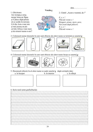 24
data……………….
Vocala e
1. Ghicitoare:
Are trompa,e uriaş
merge leneş pe făgaş
şi îi place după ploaie
să se scalde în noroaie.
Cel din Asia e mai mic
şi mai jucauş un pic
cel din Africa-i mai mare
şi de nimeni teama n-are?
3. Colorează numai desenele în care sunt obiecte ale căror nume se termină cu sunetul e:
4. Colorează numai desenele în care sunt obiecte ale căror nume încep cu sunetul e:
5. Desenează obiecte în al căror nume se aude sunetul e după cerinţele date:
a. la început b. în interior c. la sfârşit
6. Scrie noul semn grafic(bucla):
2. Cântă! „Acum e toamnă, da !”
E, e, e !
Plăcută vreme e !
Struguri, prune, mere, pere,
Noi avem după plăcere.
E, e, e !
Plăcută vreme e !
 