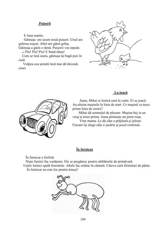 240
Puişorii
E luna martie.
Găinuşa are acum nouă puişori. Unul are
guleraş roşcat. Altul are gâtul golaş.
Găinuşa a găsit o râmă. Puişorii vin repede.
Cum se lasă seara, găinuşa îşi bagă puii în
casă.
Vulpea cea şireată încă mai dă târcoale
casei.
La joacă
Jianu, Mihai şi Jenică sunt în curte. Ei se joacă.
Au aliniat maşinile la linia de start. Ce maşină va trece
prima linia de sosire?
Mihai dă semnalul de plecare. Maşina bej ia un
viraj şi trece prima. Jianu primeşte un jeton roşu.
Vine mama. Le dă câte o prăjitură şi jeleuri.
Fiecare îşi alege câte o jucărie şi jocul continuă.
În furnicar
În furnicar e forfotă.
Nişte furnici fac curăţenie. Ele se pregătesc pentru sărbătorile de primăvară.
Unele furnici spală ferestrele. Altele fac ordine în cămară. Câteva cară firimituri de pâine.
În furnicar nu este loc pentru leneşi!
 