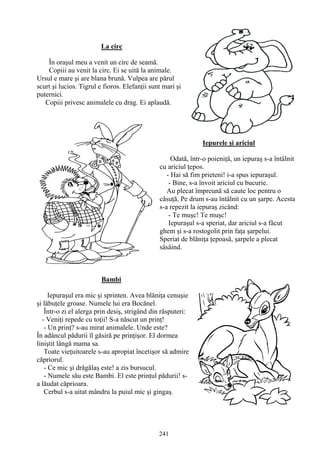 241
La circ
În oraşul meu a venit un circ de seamă.
Copiii au venit la circ. Ei se uită la animale.
Ursul e mare şi are blana brună. Vulpea are părul
scurt şi lucios. Tigrul e fioros. Elefanţii sunt mari şi
puternici.
Copiii privesc animalele cu drag. Ei aplaudă.
Iepurele şi ariciul
Odată, într-o poieniţă, un iepuraş s-a întâlnit
cu ariciul ţepos.
- Hai să fim prieteni! i-a spus iepuraşul.
- Bine, s-a învoit ariciul cu bucurie.
Au plecat împreună să caute loc pentru o
căsuţă. Pe drum s-au întâlnit cu un şarpe. Acesta
s-a repezit la iepuraş zicând:
- Te muşc! Te muşc!
Iepuraşul s-a speriat, dar ariciul s-a făcut
ghem şi s-a rostogolit prin faţa şarpelui.
Speriat de blăniţa ţepoasă, şarpele a plecat
sâsâind.
Bambi
Iepuraşul era mic şi sprinten. Avea blăniţa cenuşie
şi lăbuţele groase. Numele lui era Bocănel.
Într-o zi el alerga prin desiş, strigând din răsputeri:
- Veniţi repede cu toţii! S-a născut un prinţ!
- Un prinţ? s-au mirat animalele. Unde este?
În adâncul pădurii îl găsiră pe prinţişor. El dormea
liniştit lângă mama sa.
Toate vieţuitoarele s-au apropiat încetişor să admire
căpriorul.
- Ce mic şi drăgălaş este! a zis bursucul.
- Numele său este Bambi. El este prinţul pădurii! s-
a lăudat căprioara.
Cerbul s-a uitat mândru la puiul mic şi gingaş.
 