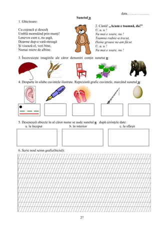 27
data……………….
Sunetul u
1. Ghicitoare:
Cu cojoacă şi desculţ
Umblă mormăind prin munţi!
Lenevos cum e, nu şagă,
Doarme dup-o vară-ntreagă
Şi visează el, vezi bine,
Numai miere de albine.
3. Încercuieşte imaginile ale căror denumiri conţin sunetul u:
4. Desparte în silabe cuvintele ilustrate. Reprezintă grafic cuvintele, marcând sunetul u:
5. Desenează obiecte în al căror nume se aude sunetul u după cerinţele date:
a. la început b. în interior c. la sfârşit
6. Scrie noul semn grafic(biciul):
2. Cântă! „Acum e toamnă, da!”
U, u, u !
Nu mai e soare, nu !
Toamna rodnic-a trecut,
Haine groase ne-am făcut.
U, u, u !
Nu mai e soare, nu !
 