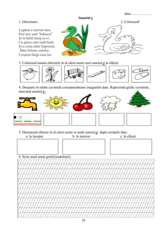 29
data………………
Sunetul r
1. Ghicitoare: 2. Colorează!
Legănat e mersul meu,
Puii mei sunt "bobocei”
Şi la baltă merg cu ei.
Cu gâsca sunt rudă bună
Şi-n coteţ stăm împreună.
Dăm foloase omului,
Creştem lângă casa lui.
3. Colorează numai obiectele în al căror nume auzi sunetul r la sfârşit:
4. Desparte în silabe cuvintele corespunzătoare imaginilor date. Reprezintă grafic cuvintele,
marcând sunetul r :
5. Desenează obiecte în al căror nume se aude sunetul r după cerinţele date:
a. la început b. în interior c. la sfârşit
6. Scrie noul semn grafic(noduleţul):
 