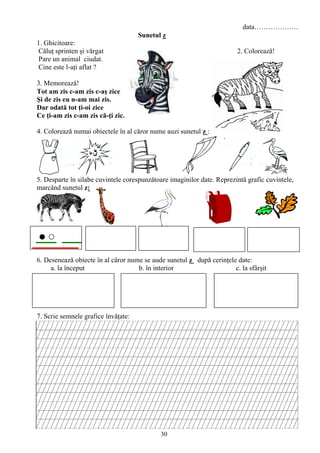 30
data……………….
Sunetul z
1. Ghicitoare:
Căluţ sprinten şi vărgat 2. Colorează!
Pare un animal ciudat.
Cine este l-aţi aflat ?
3. Memorează!
Tot am zis c-am zis c-aş zice
Şi de zis eu n-am mai zis.
Dar odată tot ţi-oi zice
Ce ţi-am zis c-am zis că-ţi zic.
4. Colorează numai obiectele în al căror nume auzi sunetul z :
5. Desparte în silabe cuvintele corespunzătoare imaginilor date. Reprezintă grafic cuvintele,
marcând sunetul z:
6. Desenează obiecte în al căror nume se aude sunetul z după cerinţele date:
a. la început b. în interior c. la sfârşit
7. Scrie semnele grafice învăţate:
 