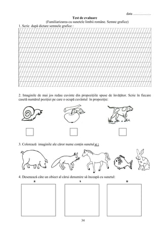 34
data ……………
Test de evaluare
(Familiarizarea cu sunetele limbii române. Semne grafice)
1. Scrie după dictare semnele grafice :
2. Imaginile de mai jos redau cuvinte din propoziţiile spuse de învăţător. Scrie în fiecare
casetă numărul poziţiei pe care o ocupă cuvântul în propoziţie:
3. Colorează imaginile ale căror nume conţin sunetul e :
4. Desenează câte un obiect al cărui denumire să înceapă cu sunetul:
a s u
 