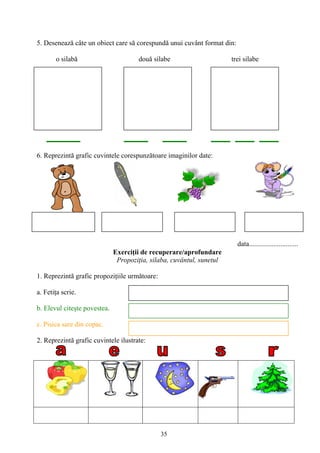 35
5. Desenează câte un obiect care să corespundă unui cuvânt format din:
o silabă două silabe trei silabe
6. Reprezintă grafic cuvintele corespunzătoare imaginilor date:
data............................
Exerciţii de recuperare/aprofundare
Propoziţia, silaba, cuvântul, sunetul
1. Reprezintă grafic propoziţiile următoare:
a. Fetiţa scrie.
b. Elevul citeşte povestea.
c. Pisica sare din copac.
2. Reprezintă grafic cuvintele ilustrate:
 