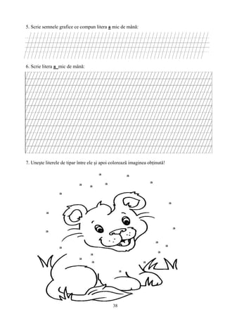 38
5. Scrie semnele grafice ce compun litera a mic de mână:
6. Scrie litera a mic de mână:
7. Uneşte literele de tipar între ele şi apoi colorează imaginea obţinută!
 
