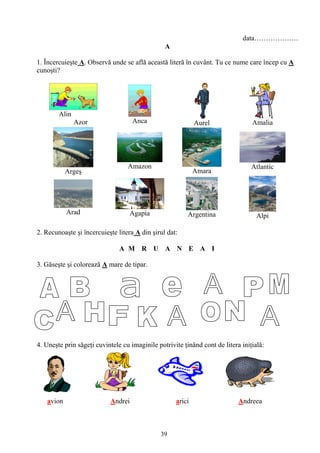 39
data……………….
A
1. Încercuieşte A. Observă unde se află această literă în cuvânt. Tu ce nume care încep cu A
cunoşti?
Alin
Azor Anca Aurel Amalia
Argeş
Amazon
Amara
Atlantic
Arad Agapia Argentina Alpi
2. Recunoaşte şi încercuieşte litera A din şirul dat:
A M R U A N E A I
3. Găseşte şi colorează A mare de tipar.
4. Uneşte prin săgeţi cuvintele cu imaginile potrivite ţinând cont de litera iniţială:
avion Andrei arici Andreea
 