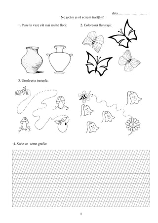 4
data……………………..
Ne jucăm şi să scriem învăţăm!
1. Pune în vaze cât mai multe flori: 2. Colorează fluturaşii:
3. Urmăreşte traseele:
4. Scrie un semn grafic:
 