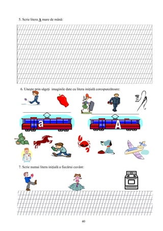 40
5. Scrie litera A mare de mână:
6. Uneşte prin săgeţi imaginile date cu litera iniţială corespunzătoare:
7. Scrie numai litera iniţială a fiecărui cuvânt:
 