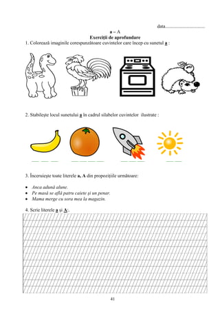 41
data.................................
a – A
Exerciţii de aprofundare
1. Coloreazǎ imaginile corespunzǎtoare cuvintelor care încep cu sunetul a :
2. Stabileşte locul sunetului a în cadrul silabelor cuvintelor ilustrate :
___ ___ ___ ___ ___ ___ ___ ___ ___ ___ ___ ___
3. Înceruieşte toate literele a, A din propoziţiile urmǎtoare:
Anca adunǎ alune.
Pe masǎ se aflǎ patru caiete şi un penar.
Mama merge cu sora mea la magazin.
4. Scrie literele a şi A:.
 