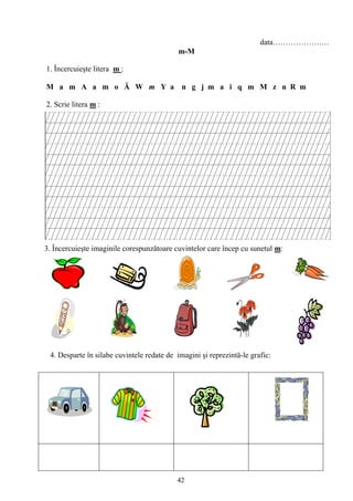 42
data………………….
m-M
1. Încercuieşte litera m :
M a m A a m o Ă W m Y a n g j m a i q m M z n R m
2. Scrie litera m :
3. Încercuieşte imaginile corespunzătoare cuvintelor care încep cu sunetul m:
4. Desparte în silabe cuvintele redate de imagini şi reprezintă-le grafic:
 